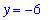 y = -6