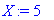 X := 5